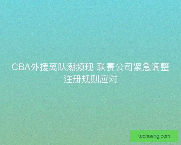 CBA外援离队潮频现 联赛公司紧急调整注册规则应对